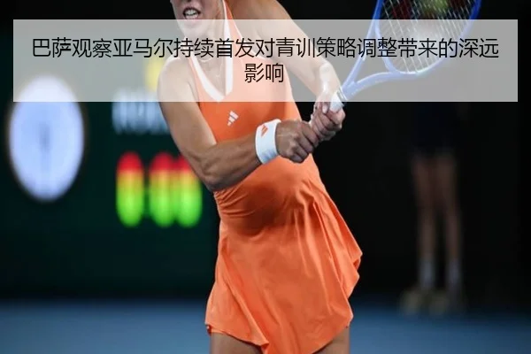 巴萨观察亚马尔持续首发对青训策略调整带来的深远影响