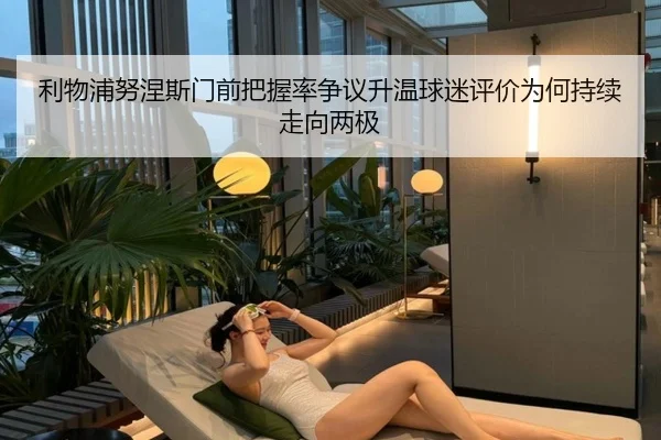利物浦努涅斯门前把握率争议升温球迷评价为何持续走向两极