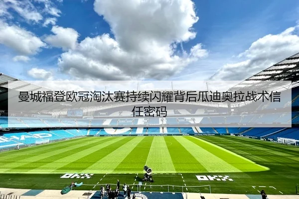 曼城福登欧冠淘汰赛持续闪耀背后瓜迪奥拉战术信任密码
