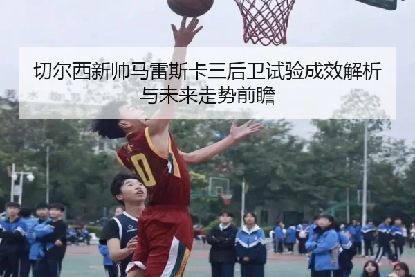 切尔西新帅马雷斯卡三后卫试验成效解析与未来走势前瞻